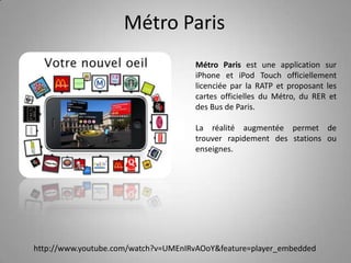 Métro ParisMétro Paris est une application sur iPhone et iPodTouch officiellement licenciée par la RATP et proposant les cartes officielles du Métro, du RER et des Bus de Paris.La réalité augmentée permet de trouver rapidement des stations ou enseignes.http://www.youtube.com/watch?v=UMEnIRvAOoY&feature=player_embedded