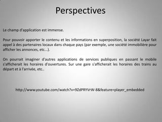 PerspectivesLe champ d'application est immense. Pour pouvoir apporter le contenu et les informations en superposition, la société Layar fait appel à des partenaires locaux dans chaque pays (par exemple, une société immobilière pour afficher les annonces, etc...). On pourrait imaginer d'autres applications de services publiques en passant le mobile s'afficherait les horaires d'ouvertures. Sur une gare s'afficherait les horaires des trains au départ et à l'arrivée, etc..http://www.youtube.com/watch?v=9ZdPRYVrW-8&feature=player_embedded