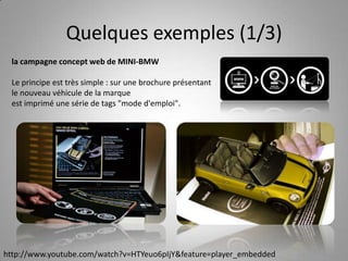 Quelques exemples (1/3)la campagne concept web de MINI-BMWLe principe est très simple : sur une brochure présentant le nouveau véhicule de la marqueest imprimé une série de tags "mode d'emploi".http://www.youtube.com/watch?v=HTYeuo6pIjY&feature=player_embedded