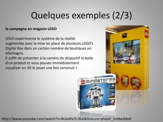 Quelques exemples (2/3)la campagne en magasin LEGOLEGO expérimente le système de la réalité augmentée avec la mise en place de plusieurs LEGO’s Digital Box dans un certain nombre de boutiques en Allemagne.Il suffit de présenter à la caméra du dispositif la boite d'un produit et vous pouvez immédiatement visualiser en 3D le jouet une fois construit !http://www.youtube.com/watch?v=8UxWkZtUKaI&feature=player_embedded
