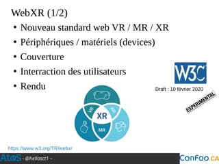 - @hellosct1 –
WebXR (1/2)
●
Nouveau standard web VR / MR / XR
●
Périphériques / matériels (devices)
●
Couverture
●
Interraction des utilisateurs
●
Rendu
https://www.w3.org/TR/webxr
Draft : 10 février 2020
 