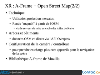 - @hellosct1 –
XR : A-Frame + Open Street Map(2/2)
●
Technique
– Utilisation projection mercator,
– Rendu "mapnik" à partir de l'OSM
●
via le serveur de mise en cache des tuiles de Kairo
●
Arbres et bâtiments
– données OSM en direct via l'API Overpass
●
Configuration de la caméra / contrôleur
– pour prendre en charge plusieurs appareils pour la navigation
de la scène
●
Bibliothèque A-frame de Mozilla
 