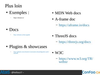 - @hellosct1 –
Plus loin
●
Exemples :
– https://aframe.io/
●
Docs
– http://aframe.io/docs/guide
●
Plugins & showcases
– http://github.com/aframevr/awesome-aframe#guides-and-t
utorials
●
MDN Web docs
●
A-frame doc
– https://aframe.io/docs
●
ThreeJS docs
– https://threejs.org/docs
●
W3C
– https://www.w3.org/TR/
webxr
 