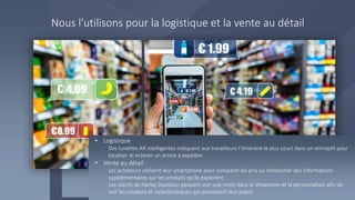 Nous l'utilisons pour la logistique et la vente au détail
• Logistique
Des lunettes AR intelligentes indiquent aux travailleurs l’itinéraire le plus court dans un entrepôt pour
localiser et enlever un article à expédier.
• Vente au détail
Les acheteurs utilisent leur smartphone pour comparer les prix ou rechercher des informations
supplémentaires sur les produits qu'ils explorent.
Les clients de Harley Davidson peuvent voir une moto dans le showroom et la personnaliser afin de
voir les couleurs et caractéristiques qui pourraient leur plaire.
 