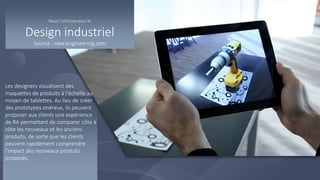 Les designers visualisent des
maquettes de produits à l'échelle au
moyen de tablettes. Au lieu de créer
des prototypes onéreux, ils peuvent
proposer aux clients une expérience
de RA permettant de comparer côte à
côte les nouveaux et les anciens
produits, de sorte que les clients
peuvent rapidement comprendre
l'impact des nouveaux produits
proposés.
Nous l’utilisons pour le
Design industriel
Source : new.engineering.com
 