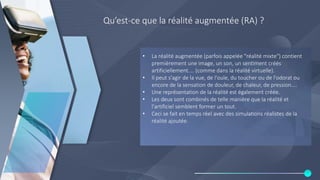 Qu’est-ce que la réalité augmentée (RA) ?
• La réalité augmentée (parfois appelée "réalité mixte") contient
premièrement une image, un son, un sentiment créés
artificiellement.... (comme dans la réalité virtuelle).
• Il peut s'agir de la vue, de l'ouïe, du toucher ou de l'odorat ou
encore de la sensation de douleur, de chaleur, de pression....
• Une représentation de la réalité est également créée.
• Les deux sont combinés de telle manière que la réalité et
l'artificiel semblent former un tout.
• Ceci se fait en temps réel avec des simulations réalistes de la
réalité ajoutée.
 