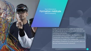 Nous l’utilisons pour la
Formation médicale
(Msft & HoloAnatomy)
La RA a le potentiel d'accroître la profondeur
et l'efficacité de la formation médicale dans de
nombreux domaines.
Les étudiants de la clinique de Cleveland à
l'université Case Western Reserve apprendront
l'anatomie au moyen d'un casque RA
permettant d'explorer le corps humain dans un
format tridimensionnel interactif.
 