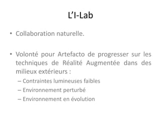 L’I-Lab
• Collaboration naturelle.
• Volonté pour Artefacto de progresser sur les
techniques de Réalité Augmentée dans des
milieux extérieurs :
– Contraintes lumineuses faibles
– Environnement perturbé
– Environnement en évolution
 