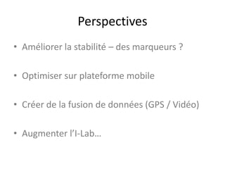 Perspectives
• Améliorer la stabilité – des marqueurs ?
• Optimiser sur plateforme mobile
• Créer de la fusion de données (GPS / Vidéo)
• Augmenter l’I-Lab…
 