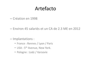 Artefacto
– Création en 1998
– Environ 45 salariés et un CA de 2.3 ME en 2012
– Implantations :
• France : Rennes / Lyon / Paris
• USA : 5th Avenue, New York.
• Pologne : Lodz / Varsovie
 