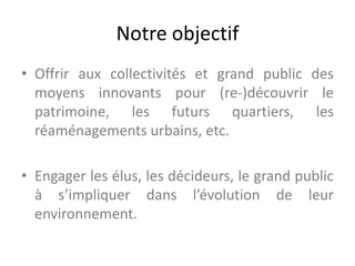 Notre objectif
• Offrir aux collectivités et grand public des
moyens innovants pour (re-)découvrir le
patrimoine, les futurs quartiers, les
réaménagements urbains, etc.
• Engager les élus, les décideurs, le grand public
à s’impliquer dans l’évolution de leur
environnement.
 