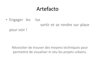 Artefacto
• Engager les lus
sortir et se rendre sur place
pour voir !
Nécessiter de trouver des moyens techniques pour
permettre de visualiser in situ les projets urbains.
 