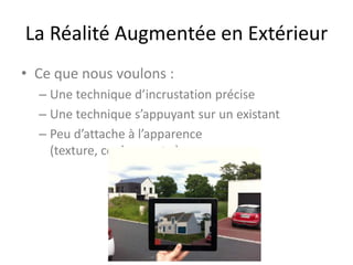 La Réalité Augmentée en Extérieur
• Ce que nous voulons :
– Une technique d’incrustation précise
– Une technique s’appuyant sur un existant
– Peu d’attache à l’apparence
(texture, couleurs, etc.)
 