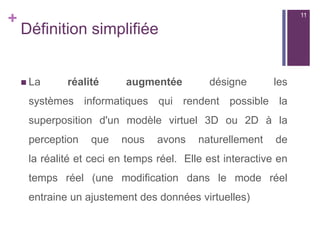 +
Définition simplifiée
 La réalité augmentée désigne les
systèmes informatiques qui rendent possible la
superposition d'un modèle virtuel 3D ou 2D à la
perception que nous avons naturellement de
la réalité et ceci en temps réel. Elle est interactive en
temps réel (une modification dans le mode réel
entraine un ajustement des données virtuelles)
11
 