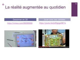 +
La réalité augmentée au quotidien
https://youtu.be/p3QgigeSE1s
Dessinner en 3D Jouer avec ses céréales
https://vimeo.com/85099068
12
 