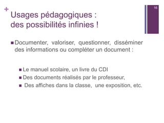 +
Usages pédagogiques :
des possibilités infinies !
 Documenter, valoriser, questionner, disséminer
des informations ou compléter un document :
 Le manuel scolaire, un livre du CDI
 Des documents réalisés par le professeur,
 Des affiches dans la classe, une exposition, etc.
16
 