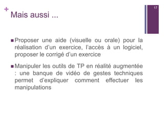 +
Mais aussi ...
 Proposer une aide (visuelle ou orale) pour la
réalisation d’un exercice, l’accès à un logiciel,
proposer le corrigé d’un exercice
 Manipuler les outils de TP en réalité augmentée
: une banque de vidéo de gestes techniques
permet d’expliquer comment effectuer les
manipulations
17
 