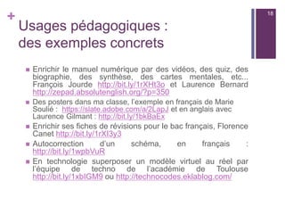 +
Usages pédagogiques :
des exemples concrets
 Enrichir le manuel numérique par des vidéos, des quiz, des
biographie, des synthèse, des cartes mentales, etc...
François Jourde http://bit.ly/1rXHt3o et Laurence Bernard
http://zepad.absolutenglish.org/?p=350
 Des posters dans ma classe, l’exemple en français de Marie
Soulié : https://slate.adobe.com/a/2LapJ et en anglais avec
Laurence Gilmant : http://bit.ly/1bkBaEx
 Enrichir ses fiches de révisions pour le bac français, Florence
Canet http://bit.ly/1rXI3y3
 Autocorrection d’un schéma, en français :
http://bit.ly/1wpbVuR
 En technologie superposer un modèle virtuel au réel par
l’équipe de techno de l’académie de Toulouse
http://bit.ly/1xbIGM9 ou http://technocodes.eklablog.com/
18
 