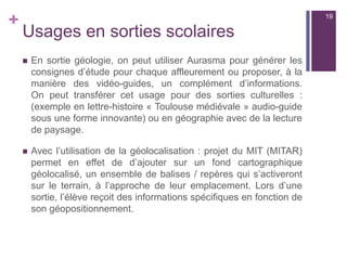 +
Usages en sorties scolaires
 En sortie géologie, on peut utiliser Aurasma pour générer les
consignes d’étude pour chaque affleurement ou proposer, à la
manière des vidéo-guides, un complément d’informations.
On peut transférer cet usage pour des sorties culturelles :
(exemple en lettre-histoire « Toulouse médiévale » audio-guide
sous une forme innovante) ou en géographie avec de la lecture
de paysage.
 Avec l’utilisation de la géolocalisation : projet du MIT (MITAR)
permet en effet de d’ajouter sur un fond cartographique
géolocalisé, un ensemble de balises / repères qui s’activeront
sur le terrain, à l’approche de leur emplacement. Lors d’une
sortie, l’élève reçoit des informations spécifiques en fonction de
son géopositionnement.
19
 