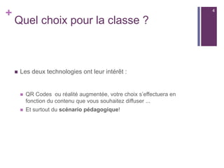 +
Quel choix pour la classe ?
 Les deux technologies ont leur intérêt :
 QR Codes ou réalité augmentée, votre choix s’effectuera en
fonction du contenu que vous souhaitez diffuser ...
 Et surtout du scénario pédagogique!
4
 