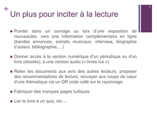 +
Un plus pour inciter à la lecture
 Pointer dans un ouvrage ou lors d’une exposition de
nouveautés, vers une information complémentaire en ligne
(bandes annonces, extraits musicaux, interview, biographie
d’auteur, bibliographie,…)
 Donner accès à la version numérique d'un périodique ou d'un
livre (ebooks), à une version audio (« livres lus »)
 Relier les documents aux avis des autres lecteurs, proposer
des recommandations de lecture, renvoyer aux coups de cœur
d'une thématique via un QR code collé sur le rayonnage
 Fabriquer des marques pages ludiques
 Lier le livre à un quiz, etc ...
7
 