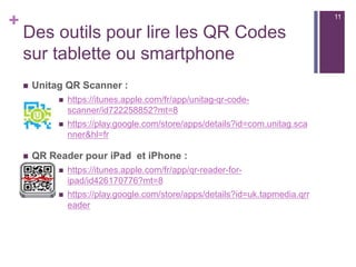 +
Rappel :
n  Les QR Codes ne sont pas limités au stockage d'une URL - ils
peuvent contenir nombre d'autres ressources :
n  du texte brut, jusqu'à 4200 caractères
n  des numéros de téléphone ou des fiches de contact détaillées
n  des SMS pré-programmésn
n  des événements de calendrier
n  des données de géolocalisation
n  un code wifi pour une connexion automatique
n  des images (avec QRCodeGenerator par exemple)
11
 