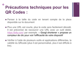 +
Des outils pour lire les QR Codes
sur tablette ou smartphone
n  Unitag QR Scanner :
n  https://itunes.apple.com/fr/app/unitag-qr-code-scanner/
id722258852?mt=8
n  https://play.google.com/store/apps/details?
id=com.unitag.scanner&hl=fr
n  QR Reader pour iPad  et iPhone : 
n  https://itunes.apple.com/fr/app/qr-reader-for-ipad/
id426170776?mt=8
n  https://play.google.com/store/apps/details?
id=uk.tapmedia.qrreader
13
 