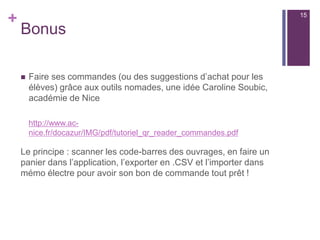+
Précautions techniques pour les
QR Codes :
n  Penser à la taille du code en tenant compte de la place
disponible sur le document
n  Plus une URL est courte, plus le code sera facilement décodé.
Il est préconisé de raccourcir une URL avec un outil dédié,
https://bitly.com/ par exemple. « Googl shortener » propose
un compteur de clic pour voir l’effficacité de votre dispositif
n  Vérifier à l’aide de plusieurs outils et applications
différentes, la validité du QRcode (plus il est personnalisé,
plus il est difficile à lire).
15
 
