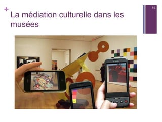 +
Définition simplifiée
n  La  réalité augmentée  désigne les systèmes  informatiques  qui
rendent possible la superposition d'un modèle virtuel 3D ou 2D à la
perception que nous avons naturellement de la  réalité  et ceci
en  temps réel.  Elle est interactive en temps réel (une modification
dans le mode réel entraine un ajustement des données virtuelles)
n  Contrairement au QR Code qui renvoit vers une information qui
occupe la totalité de l’écran de l’appareil mobile, la réalité augmentée
se superpose au réel sur l’écran et crée les conditions d’une
interaction.
19
 