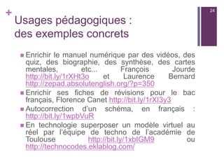 +
Usages pédagogiques :
des possibilités infinies !
n Documenter, valoriser, questionner, disséminer
des informations ou compléter un document :
n Le manuel scolaire, un livre du CDI
n Des documents réalisés par le professeur,
n  Des affiches dans la classe, une exposition,
etc.
24
 