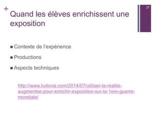 +
Usages en sorties scolaires
n  En sortie géologie, on peut utiliser Aurasma pour générer les
consignes d’étude pour chaque affleurement ou proposer, à
la manière des vidéo-guides, un complément d’informations.
On peut transférer cet usage pour des sorties culturelles :
(exemple en lettre-histoire «  Toulouse médiévale  » audio-
guide sous une forme innovante) ou en géographie avec de
la lecture de paysage.
n  Avec l’utilisation de la géolocalisation : projet du MIT
(MITAR) permet en effet de d’ajouter sur un fond
cartographique géolocalisé, un ensemble de balises /
repères qui s’activeront sur le terrain, à l’approche de leur
emplacement. Lors d’une sortie, l’élève reçoit des
i n f o r m a t i o n s s p é c i f i q u e s e n f o n c t i o n d e s o n
géopositionnement.
27
 
