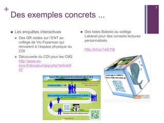 +
Usages des QR Codes au CDI
n  Lier l’espace physique et l’espace virtuel (ENT, catalogue,
etc)
n  Donner accès aux informations en ligne relatives au CDI
(horaires, contacts, bases de données,…)
n  Proposer des aides ou tutoriels, des corrections d’exercices
n  Promouvoir des événements, compléter des panneaux
d’exposition par des ressources en ligne
n  Mettre en valeur les travaux d’élèves, expliquer leur
démarche
7
 