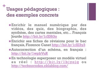 +
Usages pédagogiques :
des exemples concrets
n Enrichir le manuel numérique par des
vidéos, des quiz, des biographie, des
synthèse, des cartes mentales, etc... François
Jourde http://bit.ly/1rXHt3o
n Enrichir ses fiches de révisions pour le bac
français, Florence Canet http://bit.ly/1rXI3y3
n Autocorrection d’un schéma, en français :
http://bit.ly/1wpbVuR
n En technologie superposer un modèle virtuel
a u r é e l : h t t p : / / b i t . ly / 1 b j yo j q o u
http://technocodes.eklablog.com/
 
