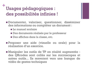 +
Usages pédagogiques :
des possibilités infinies !
n Documenter, valoriser, questionner, disséminer
des informations ou compléter un document :
n  Le manuel scolaire
n  Des documents réalisés par le professeur
n  Des affiches dans la classe, etc.
n Proposer une aide (visuelle ou orale) pour la
réalisation d’un exercice.
n Manipuler les outils de TP en réalité augmentée :
des QRcodes sont collés sur les microscopes et
autres outils... Ils renvoient vers une banque de
vidéo de gestes techniques
 