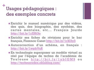 +
Usages pédagogiques :
des exemples concrets
n Enrichir le manuel numérique par des vidéos,
des quiz, des biographie, des synthèse, des
cartes mentales, etc... François Jourde
http://bit.ly/1rXHt3o
n Enrichir ses fiches de révisions pour le bac
français, Florence Canet http://bit.ly/1rXI3y3
n Autocorrection d’un schéma, en français :
http://bit.ly/1wpbVuR
n En technologie superposer un modèle virtuel au
réel par l’équipe de techno de l’académie de
To u l o u s e h t t p : / / b i t . l y / 1 x b I G M 9 o u
http://technocodes.eklablog.com/
 
