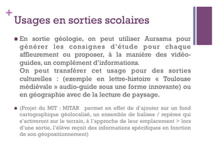 +
Usages en sorties scolaires
n  En sortie  géologie, on peut utiliser Aurasma pour
générer les consignes d’étude pour chaque
affleurement ou proposer, à la manière des vidéo-
guides, un complément d’informations.
On peut transférer cet usage pour des sorties
culturelles : (exemple en lettre-histoire «  Toulouse
médiévale » audio-guide sous une forme innovante) ou
en géographie avec de la lecture de paysage.
n  (Projet du MIT : MITAR permet en effet de d’ajouter sur un fond
cartographique géolocalisé, un ensemble de balises / repères qui
s’activeront sur le terrain, à l’approche de leur emplacement > lors
d’une sortie, l’élève reçoit des informations spécifiques en fonction
de son géopositionnement)
 