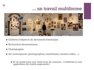 +
... un travail multiforme
n  Collecte d’objets et de documents historiques
n  Recherches documentaires
n  Chorégraphie
n  Art contemporain (photographies, installations, création vidéo, ...)
n  Et un guide pour une visite hors du commun : 3 tablettes et une
application de réalité augmentée !
 
