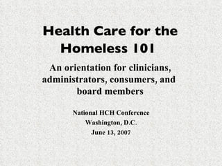 Health Care for the Homeless 101   An orientation for clinicians, administrators, consumers, and  board members National HCH Conference Washington, D.C. June 13, 2007 