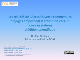 Les réalités de l'Accès Ouvert : comment les
préjugés empêchent la transition vers un
nouveau système
d'édition scientifique
Dr. Tom Olyhoek
Rédacteur en Chef de DOAJ
Universite de la Manouba, BNP*, ISD**
COLLOQUE INTERNATIONAL SUR LE
LIBRE ACCES CILA 2016
Tunis, Tunisie, 1-3 Dec 2016
* unite de recherche Bibliotheque Numerique et Patrimoine
** Institut Superieure de Documentation
 