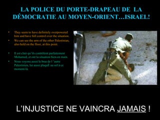 L’INJUSTICE NE VAINCRA  JAMAIS  ! LA POLICE DU PORTE-DRAPEAU DE  LA DÉMOCRATIE AU MOYEN-ORIENT…ISRAEL! They seem to have definitely overpowered him and have full control over the situation. We can see the arm of the other Palestinian, also held on the floor, at this point. Il est clair qu’ils contrôlent parfaitement Mohamed, et ont la situation bien en main. Nous voyons aussi le bras de l ’autre Palestinien, lui aussi plaqué au sol à ce moment-là. 