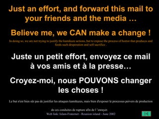 Just an effort, and forward this mail to your friends and the media … Believe me, we CAN make a change ! In doing so, we are not trying to justify the kamikaze actions, but to expose the process of horror that produces and feeds such desperation and self sacrifice . Juste un petit effort, envoyez ce mail à vos amis et à la presse… Croyez-moi, nous POUVONS changer les choses ! Le but n'est bien sûr pas de justifier les attaques kamikazes, mais bien d'exposer le processus pervers de production de ces conduites de rupture afin de l ’enrayer.   Web  link :  Islam- Fraternet   -  Reunion   island   -  June  2002 