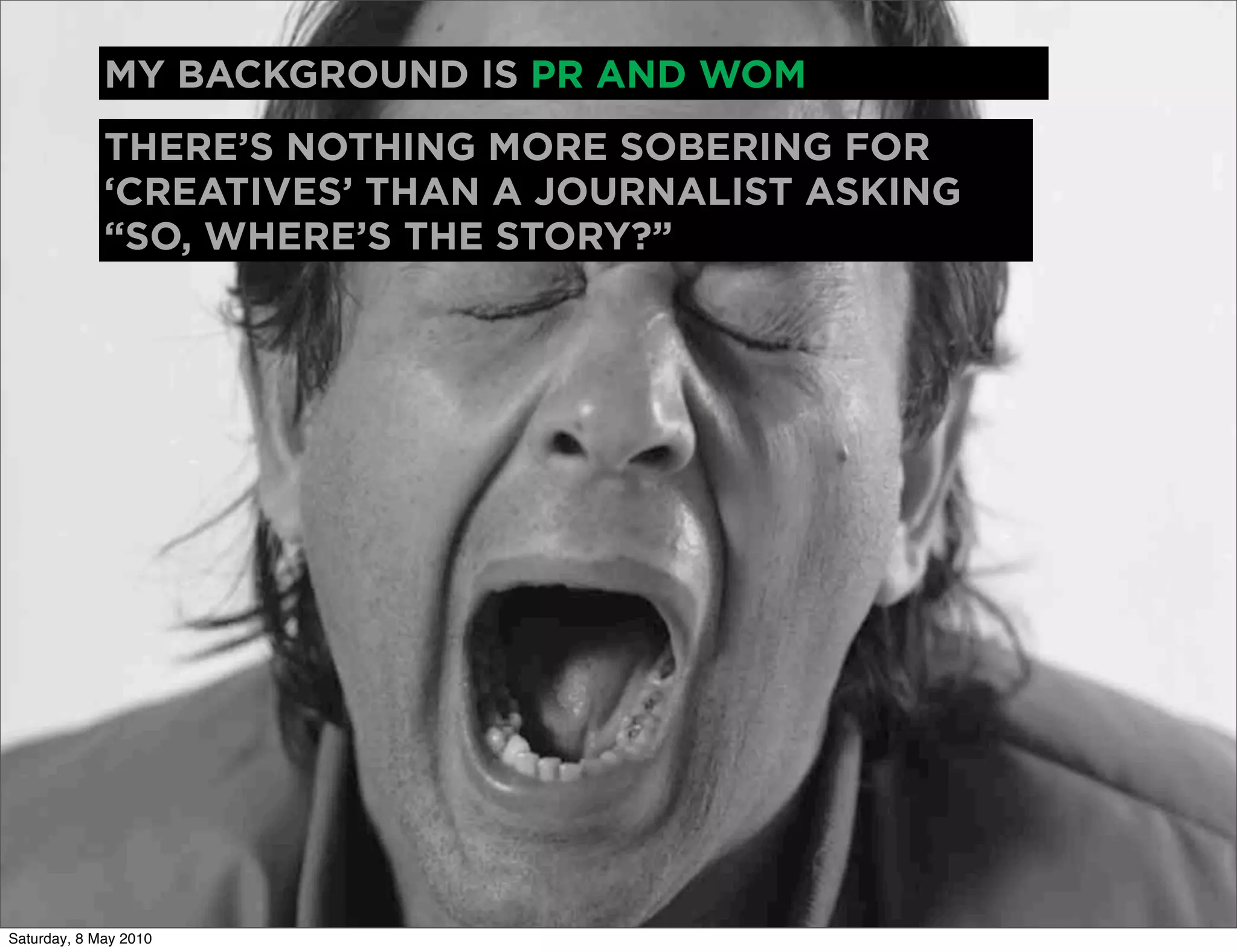 MY BACKGROUND IS PR AND WOM
             THERE’S NOTHING MORE SOBERING FOR
             ‘CREATIVES’ THAN A JOURNALIST ASKING
             “SO, WHERE’S THE STORY?”




Saturday, 8 May 2010
 