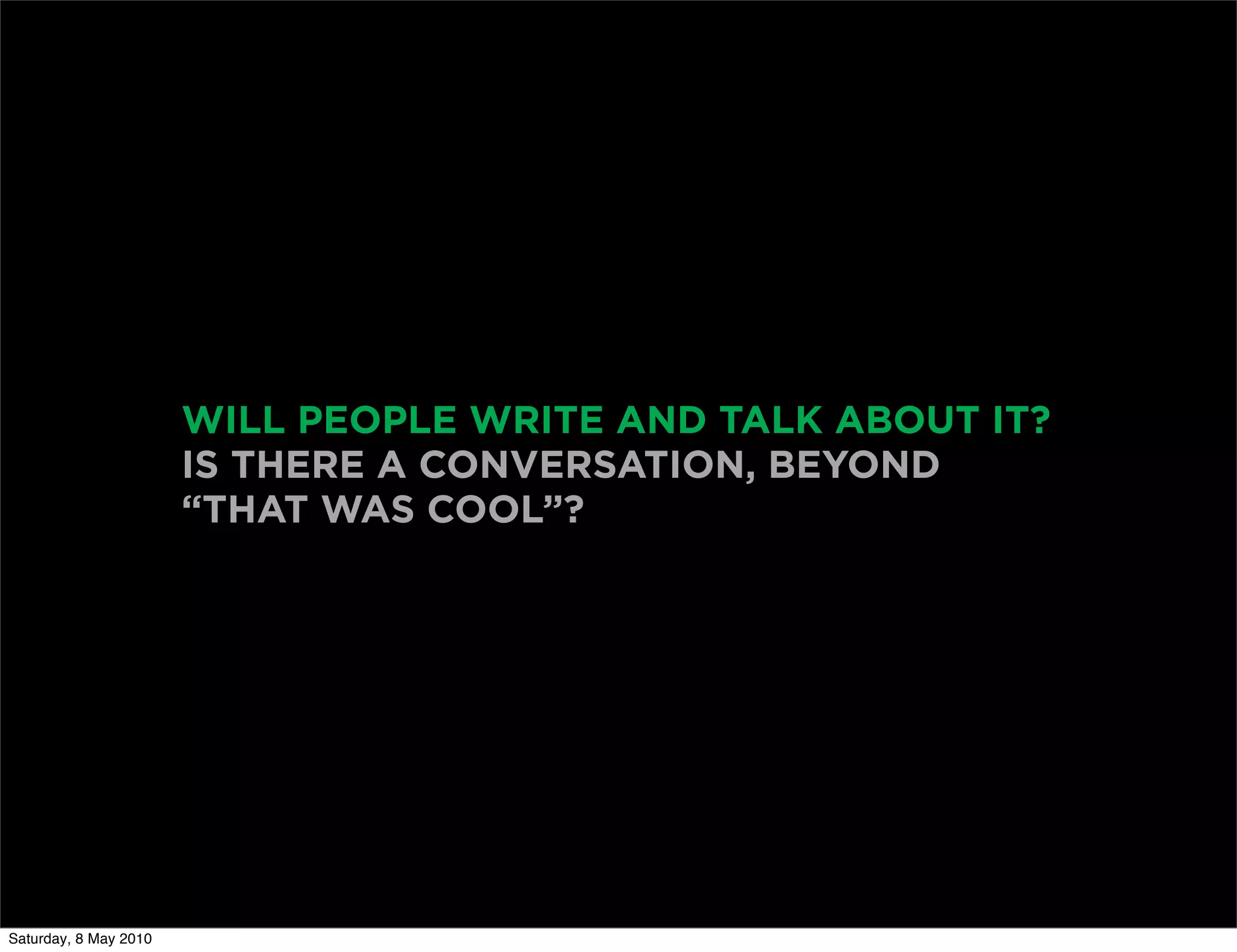 WILL PEOPLE WRITE AND TALK ABOUT IT?
                       IS THERE A CONVERSATION, BEYOND
                       “THAT WAS COOL”?




Saturday, 8 May 2010
 