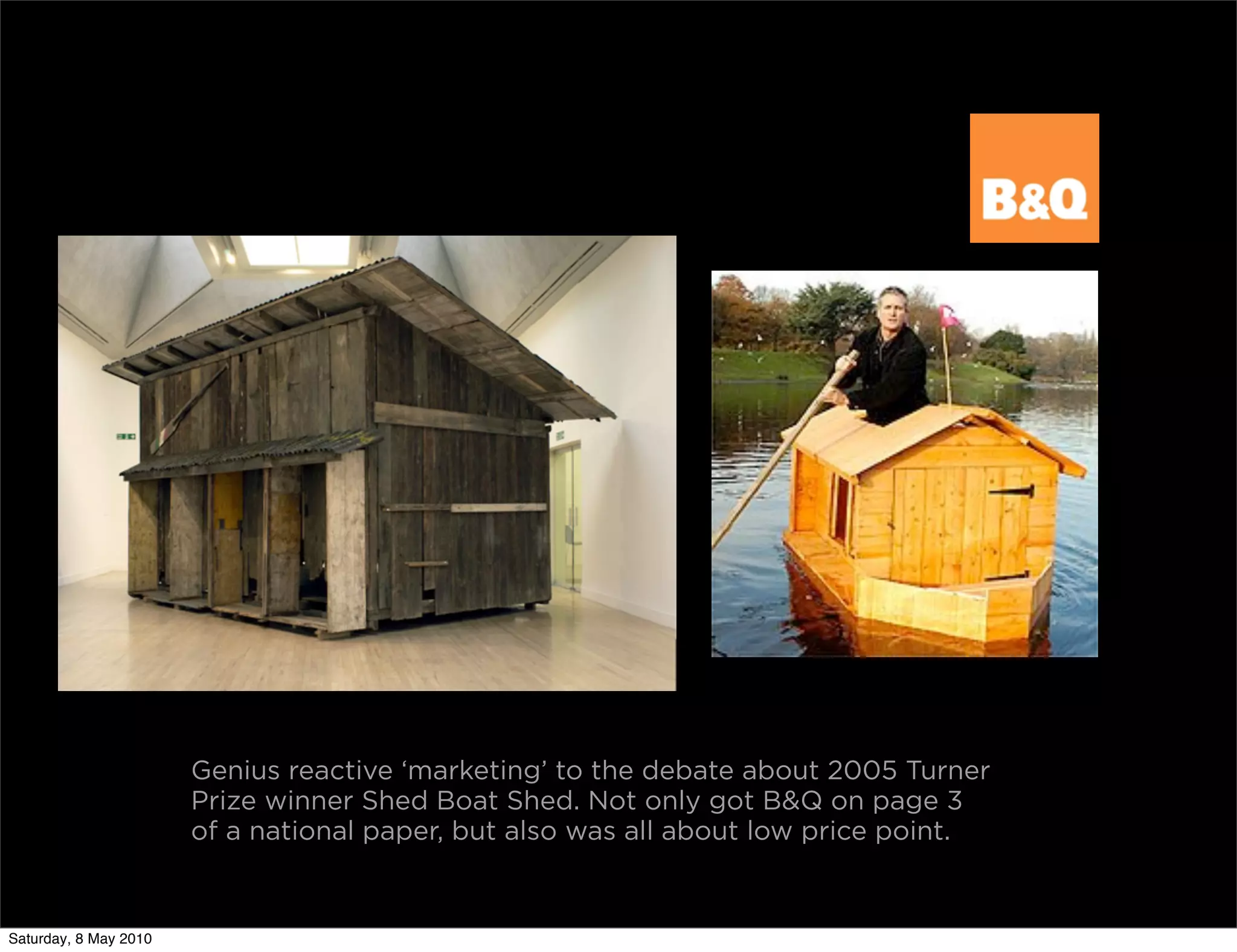 Genius reactive ‘marketing’ to the debate about 2005 Turner
                       Prize winner Shed Boat Shed. Not only got B&Q on page 3
                       of a national paper, but also was all about low price point.


Saturday, 8 May 2010
 