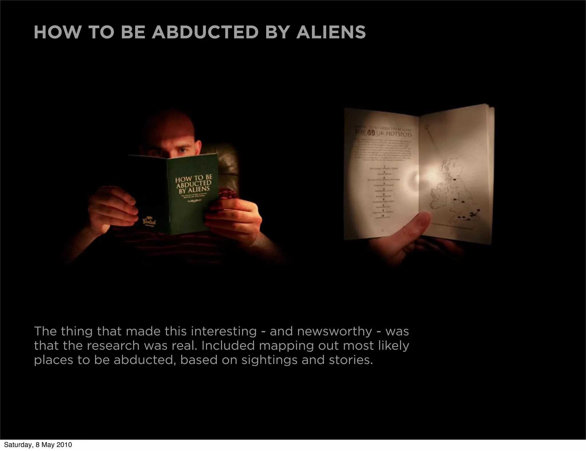 HOW TO BE ABDUCTED BY ALIENS




        The thing that made this interesting - and newsworthy - was
        that the research was real. Included mapping out most likely
        places to be abducted, based on sightings and stories.




Saturday, 8 May 2010
 