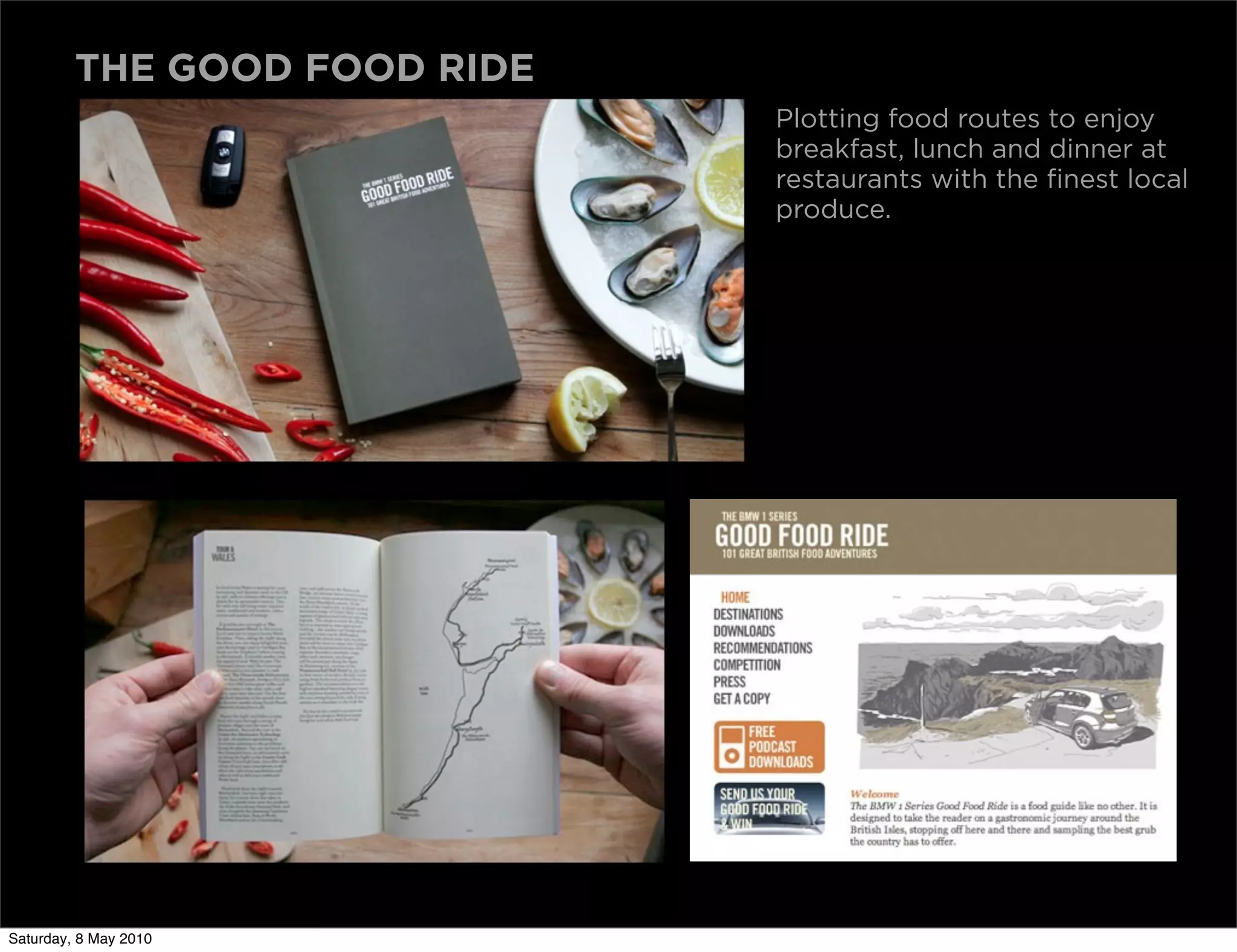 THE GOOD FOOD RIDE
                              Plotting food routes to enjoy
                              breakfast, lunch and dinner at
                              restaurants with the finest local
                              produce.




Saturday, 8 May 2010
 