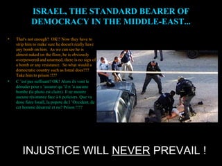 INJUSTICE WILL  NEVER  PREVAIL ! ISRAEL, THE STANDARD BEARER OF DEMOCRACY IN THE MIDDLE-EAST... That's not enough?  OK!! Now they have to strip him to make sure he doesn't really have any bomb on him.  As we can see he is almost naked on the floor, he is obviously overpowered and unarmed, there is no sign of a bomb or any resistance.  So what would a democratic country such as Isreal does??? Take him to prison !!?? C ’est pas suffisant? OK! Alors ils vont le dénuder pour s ’assurer qu ’il n ’a aucune bombe (la photo est claire). Il ne montre aucune résistance face à 6 policiers. Que va donc faire Israël, la popote de l ’Occident, de cet homme désarmé et nu? Prison !!?? 