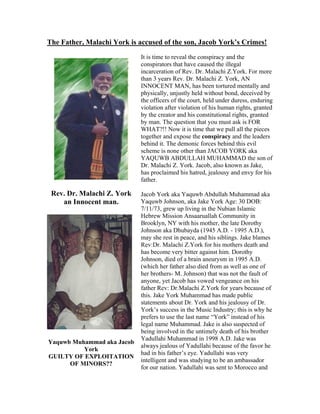 The Father, Malachi York is accused of the son, Jacob York’s Crimes!
It is time to reveal the conspiracy and the
conspirators that have caused the illegal
incarceration of Rev. Dr. Malachi Z.York. For more
than 3 years Rev. Dr. Malachi Z. York, AN
INNOCENT MAN, has been tortured mentally and
physically, unjustly held without bond, deceived by
the officers of the court, held under duress, enduring
violation after violation of his human rights, granted
by the creator and his constitutional rights, granted
by man. The question that you must ask is FOR
WHAT?!! Now it is time that we pull all the pieces
together and expose the conspiracy and the leaders
behind it. The demonic forces behind this evil
scheme is none other than JACOB YORK aka
YAQUWB ABDULLAH MUHAMMAD the son of
Dr. Malachi Z. York. Jacob, also known as Jake,
has proclaimed his hatred, jealousy and envy for his
father.
Rev. Dr. Malachi Z. York
an Innocent man.
Yaquwb Muhammad aka Jacob
York
GUILTY OF EXPLOITATION
OF MINORS??
Jacob York aka Yaquwb Abdullah Muhammad aka
Yaquwb Johnson, aka Jake York Age: 30 DOB:
7/11/73, grew up living in the Nubian Islamic
Hebrew Mission Ansaaruallah Community in
Brooklyn, NY with his mother, the late Dorothy
Johnson aka Dhubayda (1945 A.D. - 1995 A.D.),
may she rest in peace, and his siblings. Jake blames
Rev:Dr. Malachi Z.York for his mothers death and
has become very bitter against him. Dorothy
Johnson, died of a brain aneurysm in 1995 A.D.
(which her father also died from as well as one of
her brothers- M. Johnson) that was not the fault of
anyone, yet Jacob has vowed vengeance on his
father Rev: Dr.Malachi Z.York for years because of
this. Jake York Muhammad has made public
statements about Dr. York and his jealousy of Dr.
York’s success in the Music Industry; this is why he
prefers to use the last name “York” instead of his
legal name Muhammad. Jake is also suspected of
being involved in the untimely death of his brother
Yadullahi Muhammad in 1998 A.D. Jake was
always jealous of Yadullahi because of the favor he
had in his father’s eye. Yadullahi was very
intelligent and was studying to be an ambassador
for our nation. Yadullahi was sent to Morocco and
 