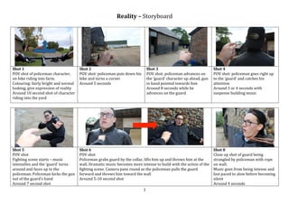 1	
Reality	–	Storyboard	
	
	 	 	 	
Shot	1	
POV	shot	of	policeman	character,	
on	bike	riding	into	farm.	
Colouring:	fairly	bright	and	normal	
looking,	give	expression	of	reality	
Around	10	second	shot	of	character	
riding	into	the	yard	
Shot	2	
POV	shot:	policeman	puts	down	his	
bike	and	turns	a	corner		
Around	5	seconds	
Shot	3	
POV	shot:	policeman	advances	on	
the	‘guard’	character	up	ahead,	gun	
in	hand	pointed	towards	him	
Around	8	seconds	while	he	
advances	on	the	guard	
Shot	4	
POV	shot:	policeman	goes	right	up	
to	the	‘guard’	and	catches	his	
attention	
Around	3	or	4	seconds	with	
suspense	building	music	
	 	 	 	
	 							 	 	
Shot	5	
POV	shot	
Fighting	scene	starts	–	music	
intensifies	and	the	‘guard’	turns	
around	and	faces	up	to	the	
policeman.	Policeman	kicks	the	gun	
out	of	the	guard’s	hand	
Around	7	second	shot	
Shot	6	
POV	shot	
Policeman	grabs	guard	by	the	collar,	lifts	him	up	and	throws	him	at	the	
wall.	Dramatic	music	becomes	more	intense	to	build	with	the	action	of	the	
fighting	scene.	Camera	pans	round	as	the	policeman	pulls	the	guard	
forward	and	throws	him	toward	the	wall	
Around	5-10	second	shot	
Shot	8	
Close	up	shot	of	guard	being	
strangled	by	policeman	with	rope	
on	wall.	
Music	goes	from	being	intense	and	
fast	paced	to	slow	before	becoming	
silent	
Around	4	seconds	
 