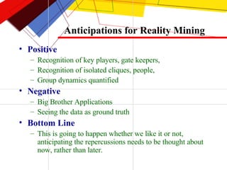 Anticipations for Reality Mining Positive Recognition of key players, gate keepers,  Recognition of isolated cliques, people,  Group dynamics quantified  Negative Big Brother Applications Seeing the data as ground truth Bottom Line This is going to happen whether we like it or not, anticipating the repercussions needs to be thought about now, rather than later. 